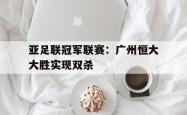开云体育平台APP-包含亚足联冠军联赛：广州恒大大胜实现双杀的词条